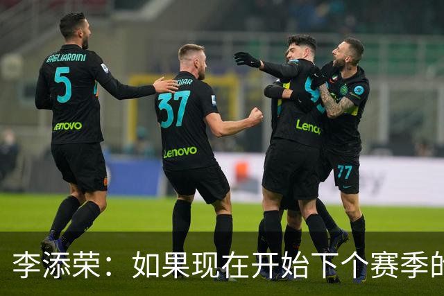 李添荣：如果现在开始下个赛季的话 我们肯定会比本赛季更厉害